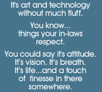 It's a fusion of art and technology without much fluff. You know, things your in-laws respect. You could say it's attitude, vision, breath, life...and a touch of finesse in there somewhere.